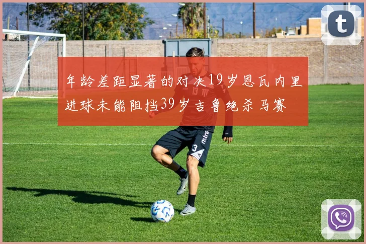 年龄差距显著的对决19岁恩瓦内里进球未能阻挡39岁吉鲁绝杀马赛