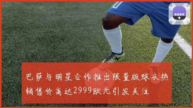 巴萨与明星合作推出限量版球衣热销售价高达2999欧元引发关注