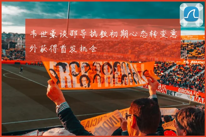 韦世豪谈邵导执教初期心态转变意外获得首发机会
