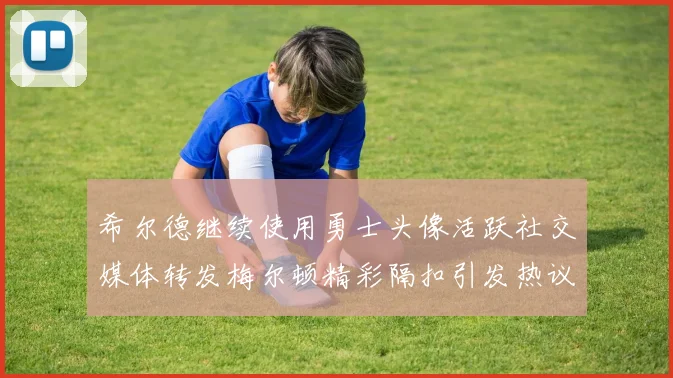 希尔德继续使用勇士头像活跃社交媒体转发梅尔顿精彩隔扣引发热议