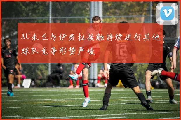 AC米兰与伊劳拉接触持续进行其他球队竞争形势严峻