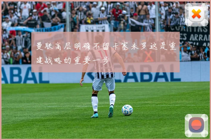 曼联高层明确不留卡塞米罗这是重建战略的重要一步