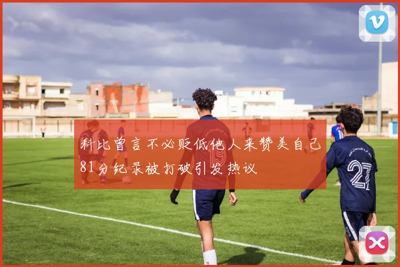 科比曾言不必贬低他人来赞美自己81分纪录被打破引发热议