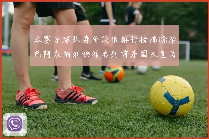 本赛季球队身价贬值排行榜揭晓毕巴阿森纳利物浦名列前茅国米皇马紧随其后