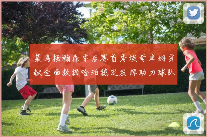 菜鸟杨瀚森季后赛首秀埃奇库姆贡献全面数据哈珀稳定发挥助力球队