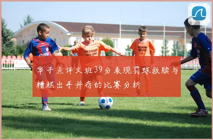 华子点评文班39分表现罚球救赎与糟糕出手并存的比赛分析