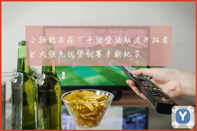小杨能否在下半场登场助力开拓者扩大领先优势创赛季新纪录