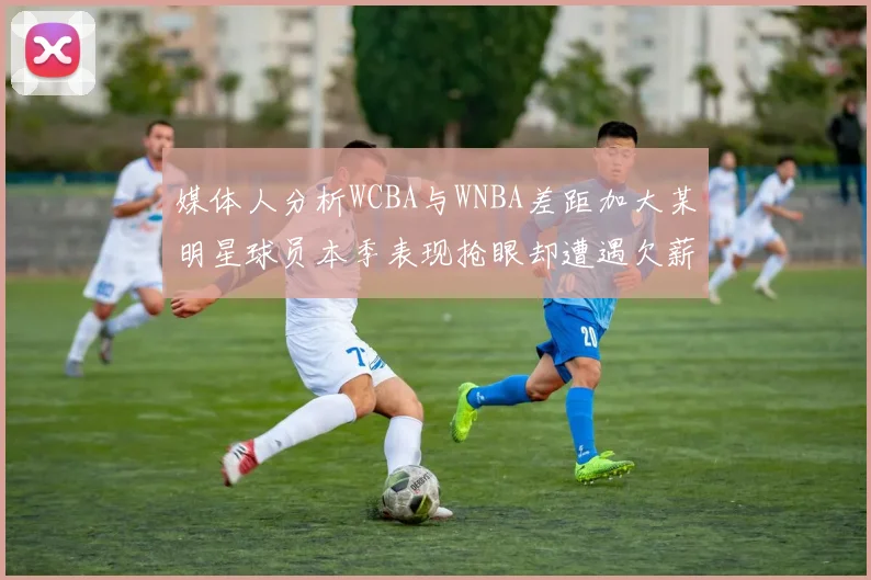 媒体人分析WCBA与WNBA差距加大某明星球员本季表现抢眼却遭遇欠薪困扰