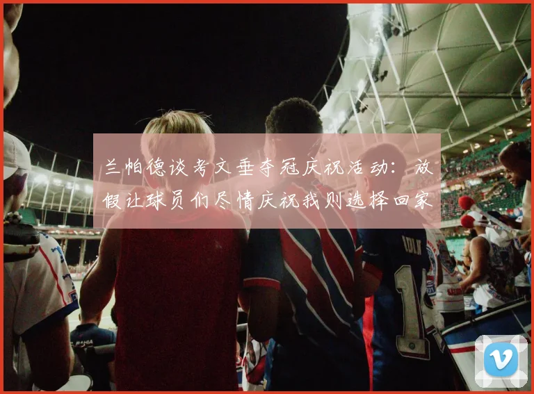 兰帕德谈考文垂夺冠庆祝活动：放假让球员们尽情庆祝我则选择回家休息