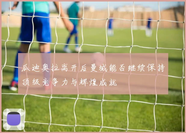 瓜迪奥拉离开后曼城能否继续保持顶级竞争力与辉煌成就