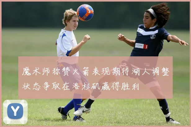魔术师称赞火箭表现期待湖人调整状态争取在洛杉矶赢得胜利