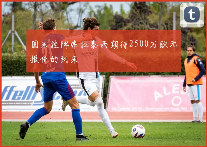 国米挂牌弗拉泰西期待2500万欧元报价的到来
