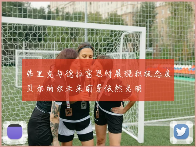 弗里克与德拉富恩特展现积极态度贝尔纳尔未来前景依然光明