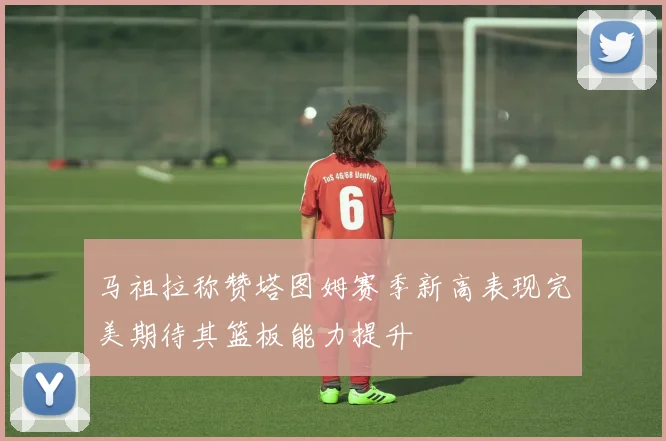 马祖拉称赞塔图姆赛季新高表现完美期待其篮板能力提升
