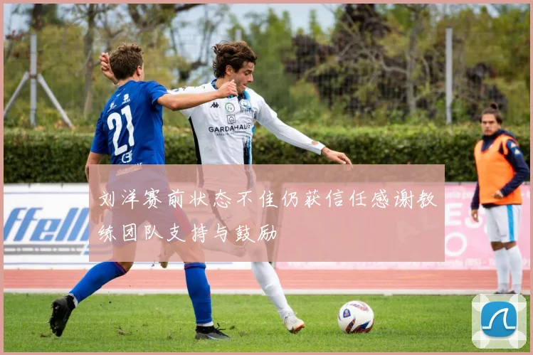刘洋赛前状态不佳仍获信任感谢教练团队支持与鼓励