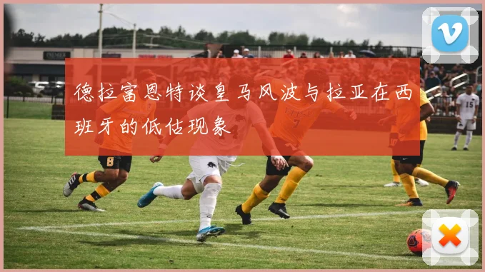 德拉富恩特谈皇马风波与拉亚在西班牙的低估现象