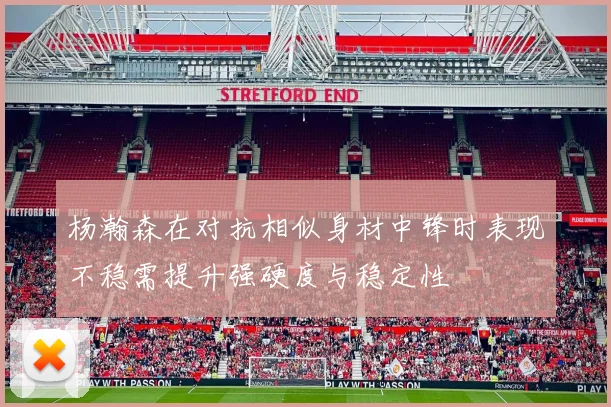 杨瀚森在对抗相似身材中锋时表现不稳需提升强硬度与稳定性