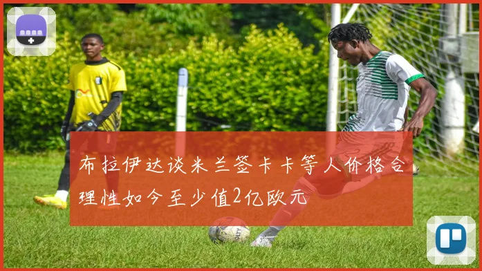 布拉伊达谈米兰签卡卡等人价格合理性如今至少值2亿欧元