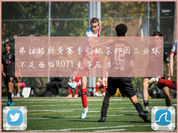 弗拉格新秀赛季创纪录却因三分球不足面临ROTY竞争压力