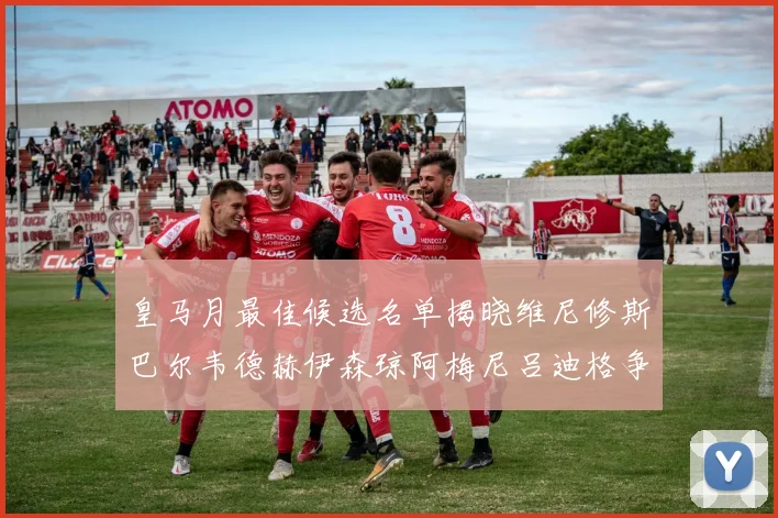 皇马月最佳候选名单揭晓维尼修斯巴尔韦德赫伊森琼阿梅尼吕迪格争夺荣誉