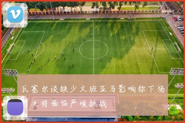 瓦塞尔谈缺少文班亚马影响称下场对决将面临严峻挑战