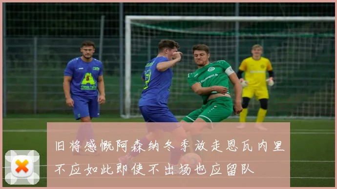 旧将感慨阿森纳冬季放走恩瓦内里不应如此即使不出场也应留队
