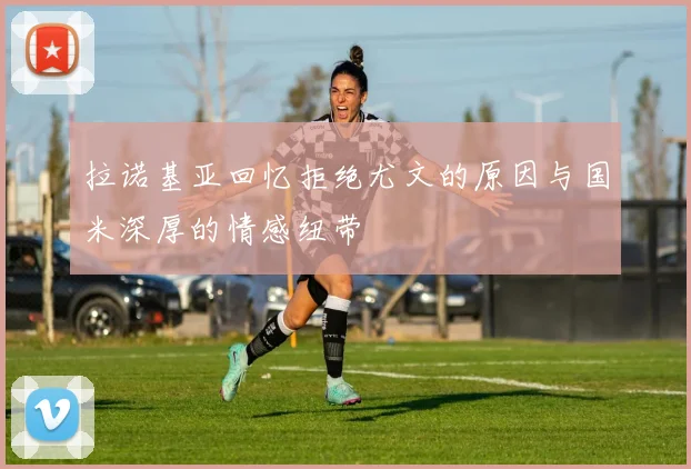 拉诺基亚回忆拒绝尤文的原因与国米深厚的情感纽带