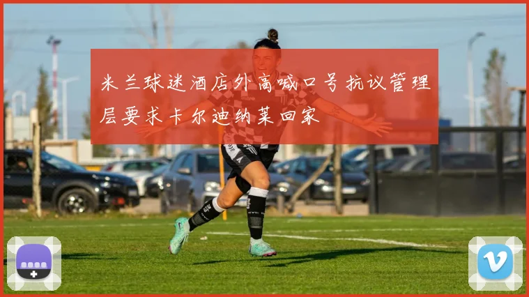 米兰球迷酒店外高喊口号抗议管理层要求卡尔迪纳莱回家