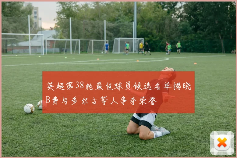 英超第38轮最佳球员候选名单揭晓B费与多尔古等人争夺荣誉