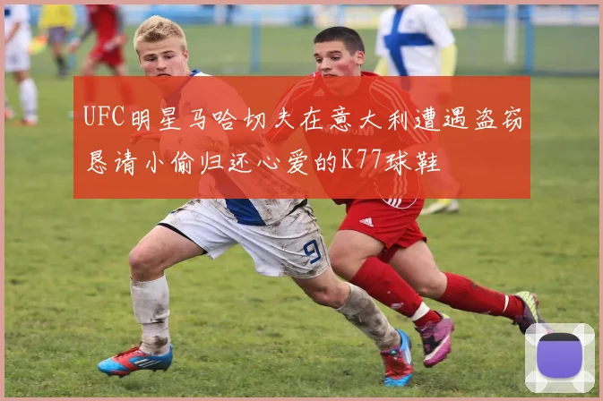 UFC明星马哈切夫在意大利遭遇盗窃恳请小偷归还心爱的K77球鞋
