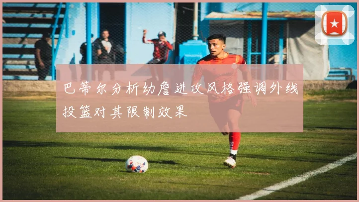 巴蒂尔分析幼詹进攻风格强调外线投篮对其限制效果
