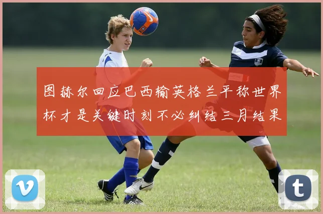 图赫尔回应巴西输英格兰平称世界杯才是关键时刻不必纠结三月结果