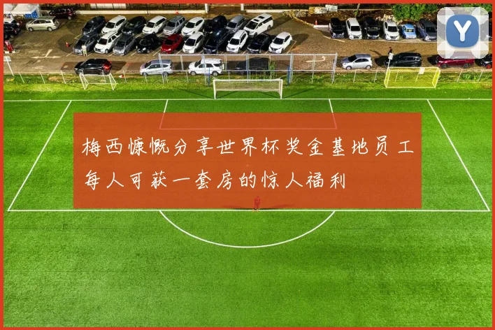 梅西慷慨分享世界杯奖金基地员工每人可获一套房的惊人福利