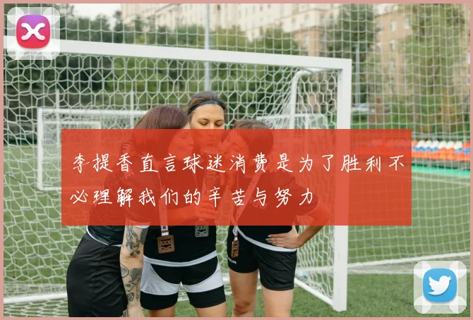 李提香直言球迷消费是为了胜利不必理解我们的辛苦与努力