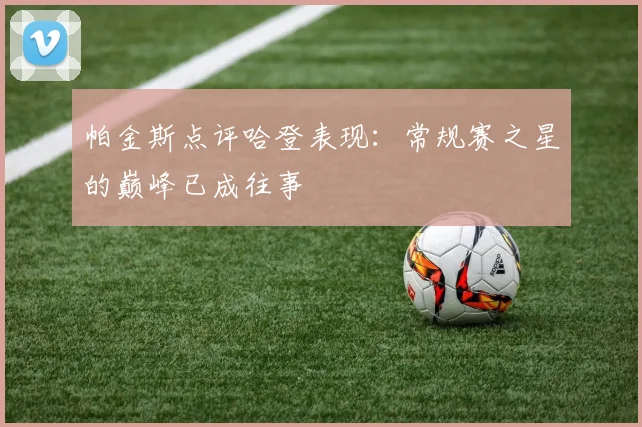 帕金斯点评哈登表现：常规赛之星的巅峰已成往事